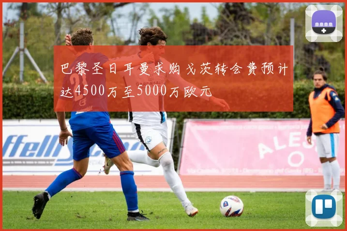 巴黎圣日耳曼求购戈茨转会费预计达4500万至5000万欧元