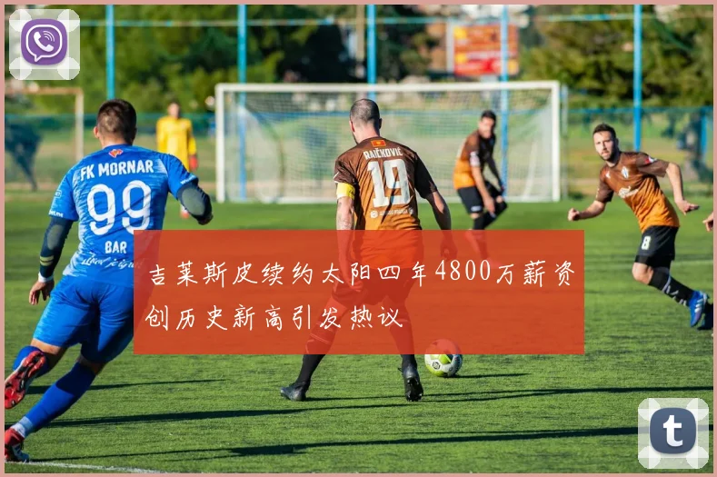 吉莱斯皮续约太阳四年4800万薪资创历史新高引发热议