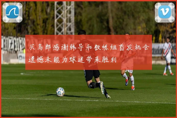 买乌郎感谢韩导和教练组首发机会遗憾未能为球迷带来胜利
