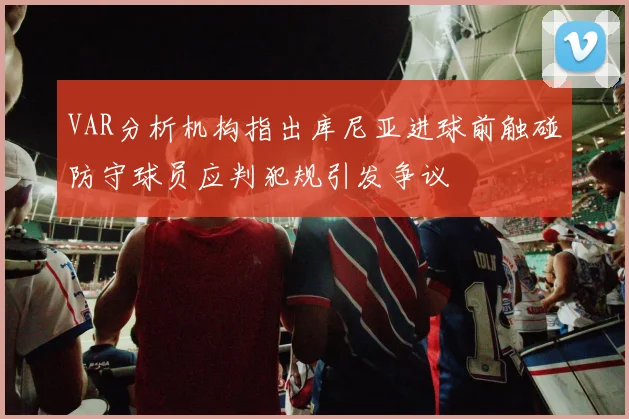 VAR分析机构指出库尼亚进球前触碰防守球员应判犯规引发争议
