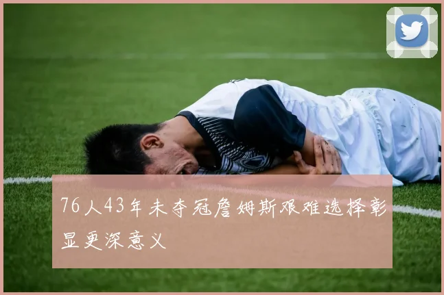 76人43年未夺冠詹姆斯艰难选择彰显更深意义