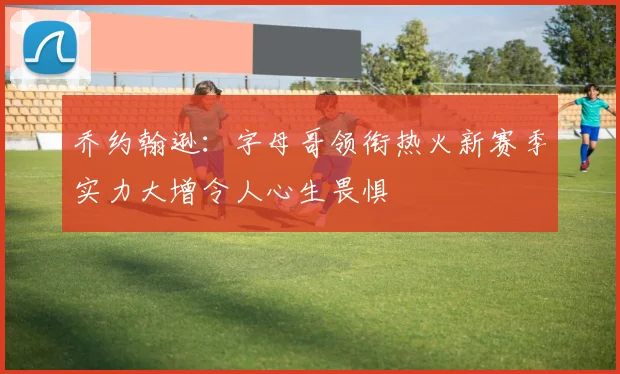 乔约翰逊：字母哥领衔热火新赛季实力大增令人心生畏惧
