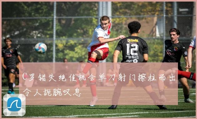 C罗错失绝佳机会单刀射门擦柱而出令人扼腕叹息