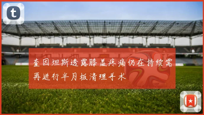 奎因坦斯透露膝盖疼痛仍在持续需再进行半月板清理手术