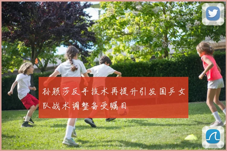 孙颖莎反手技术再提升引发国乒女队战术调整备受瞩目