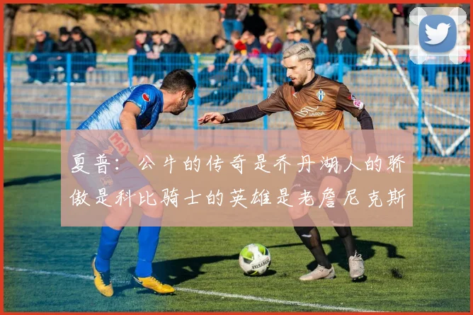 夏普：公牛的传奇是乔丹湖人的骄傲是科比骑士的英雄是老詹尼克斯的希望是布伦森