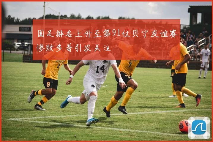 国足排名上升至第91位贝宁友谊赛惨败多哥引发关注
