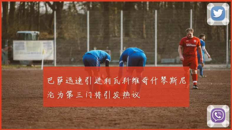 巴萨迅速引进利瓦科维奇什琴斯尼沦为第三门将引发热议